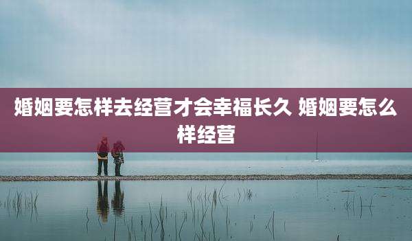 婚姻要怎样去经营才会幸福长久 婚姻要怎么样经营