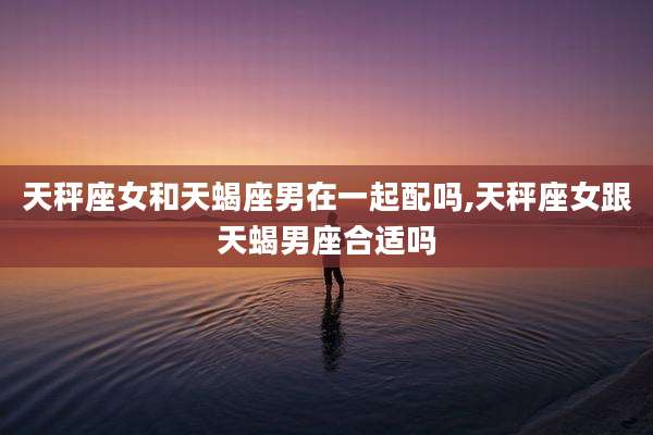 天秤座女和天蝎座男在一起配吗,天秤座女跟天蝎男座合适吗