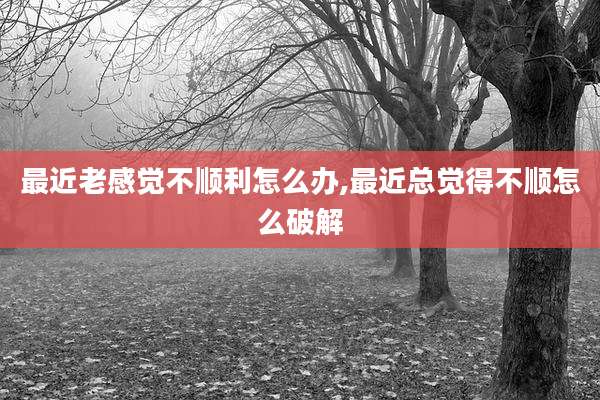 最近老感觉不顺利怎么办,最近总觉得不顺怎么破解