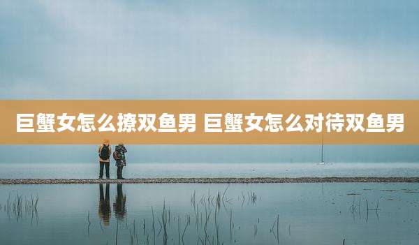 巨蟹女怎么撩双鱼男 巨蟹女怎么对待双鱼男