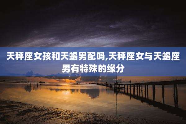 天秤座女孩和天蝎男配吗,天秤座女与天蝎座男有特殊的缘分