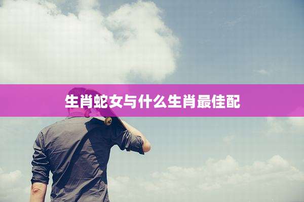 生肖蛇女与什么生肖最佳配