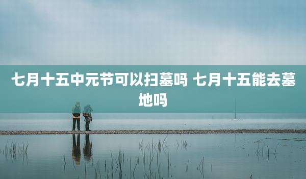 七月十五中元节可以扫墓吗 七月十五能去墓地吗