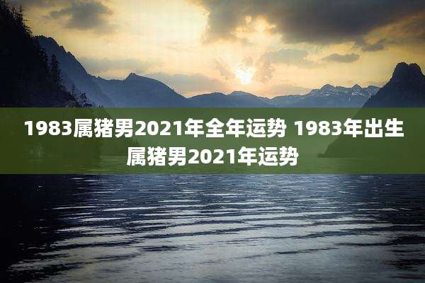 1983属猪男2021年全年运势 1983年出生属猪男2021年运势