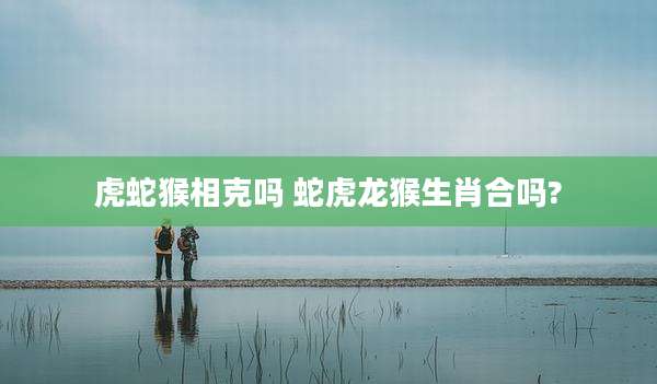 虎蛇猴相克吗 蛇虎龙猴生肖合吗?