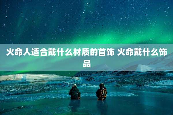 火命人适合戴什么材质的首饰 火命戴什么饰品