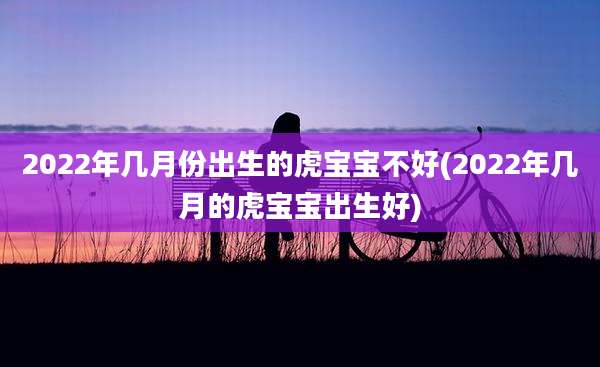 2022年几月份出生的虎宝宝不好(2022年几月的虎宝宝出生好)