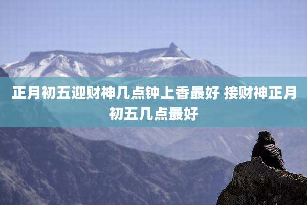 正月初五迎财神几点钟上香最好 接财神正月初五几点最好