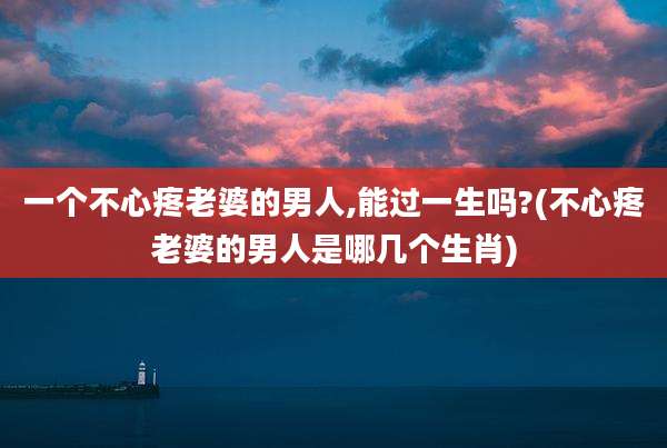 一个不心疼老婆的男人,能过一生吗?(不心疼老婆的男人是哪几个生肖)