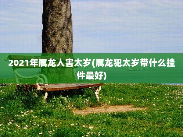 2021年属龙人害太岁(属龙犯太岁带什么挂件最好)