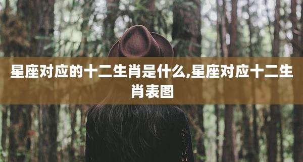 星座对应的十二生肖是什么,星座对应十二生肖表图