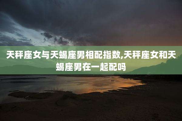 天秤座女与天蝎座男相配指数,天秤座女和天蝎座男在一起配吗