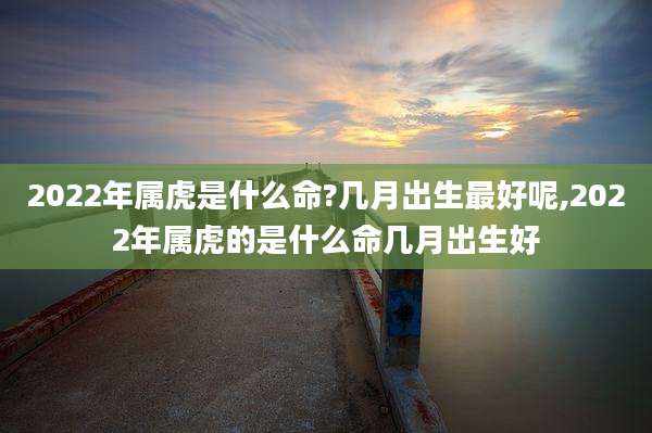 2022年属虎是什么命?几月出生最好呢,2022年属虎的是什么命几月出生好