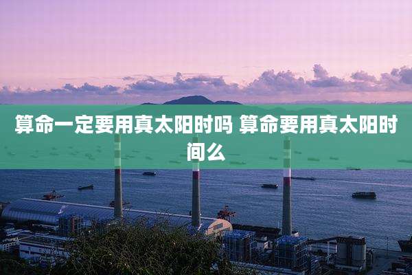 算命一定要用真太阳时吗 算命要用真太阳时间么