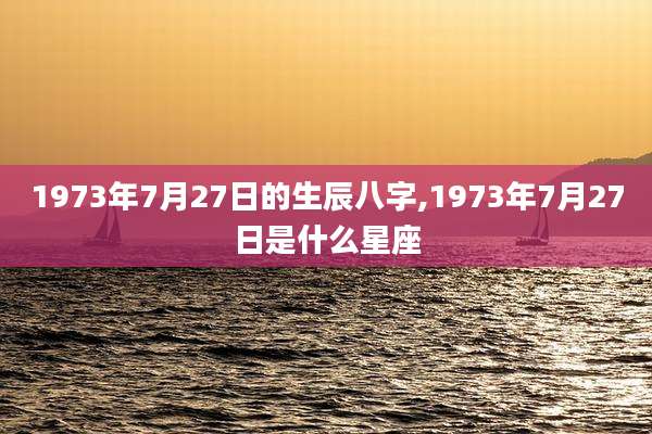 1973年7月27日的生辰八字,1973年7月27日是什么星座