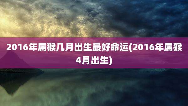 2016年属猴几月出生最好命运(2016年属猴4月出生)