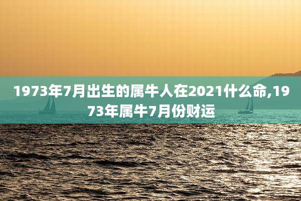 1973年7月出生的属牛人在2021什么命,1973年属牛7月份财运