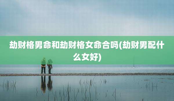 劫财格男命和劫财格女命合吗(劫财男配什么女好)