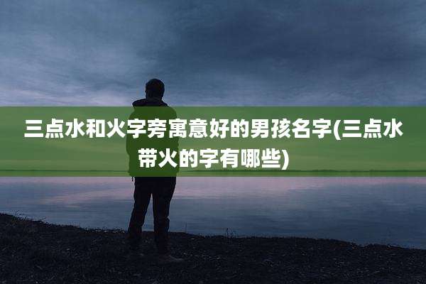 三点水和火字旁寓意好的男孩名字(三点水带火的字有哪些)