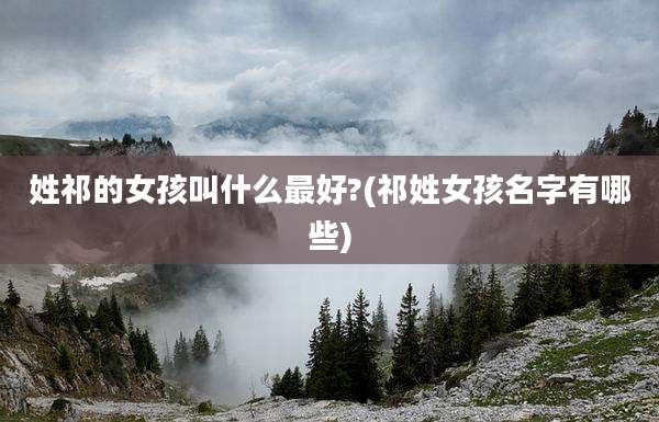 姓祁的女孩叫什么最好?(祁姓女孩名字有哪些)