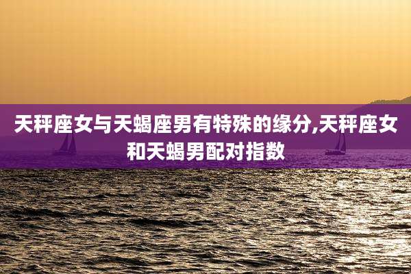 天秤座女与天蝎座男有特殊的缘分,天秤座女和天蝎男配对指数