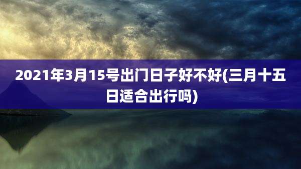 2021年3月15号出门日子好不好(三月十五日适合出行吗)