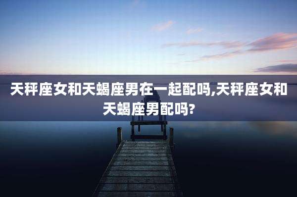 天秤座女和天蝎座男在一起配吗,天秤座女和天蝎座男配吗?
