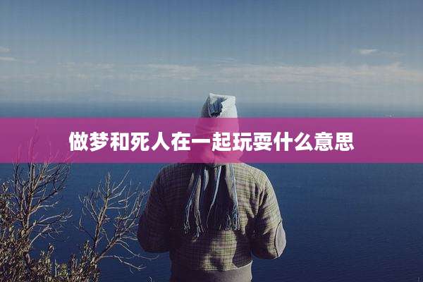 做梦和死人在一起玩耍什么意思