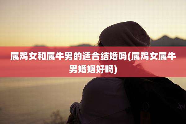 属鸡女和属牛男的适合结婚吗(属鸡女属牛男婚姻好吗)