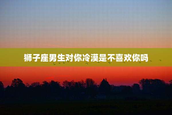 狮子座男生对你冷漠是不喜欢你吗