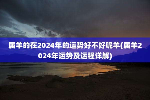 属羊的在2024年的运势好不好呢羊(属羊2024年运势及运程详解)