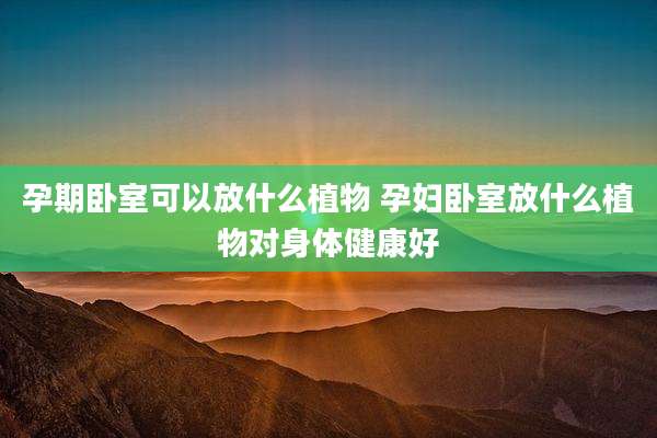 孕期卧室可以放什么植物 孕妇卧室放什么植物对身体健康好