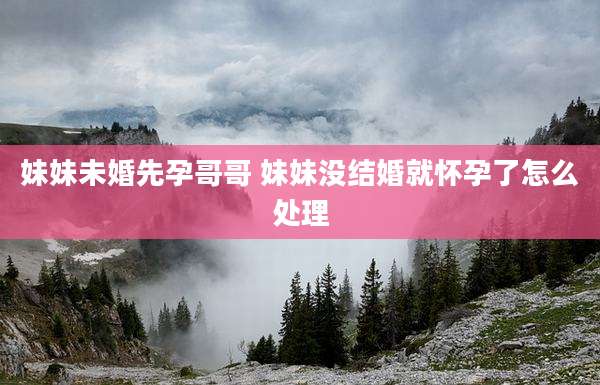 妹妹未婚先孕哥哥 妹妹没结婚就怀孕了怎么处理