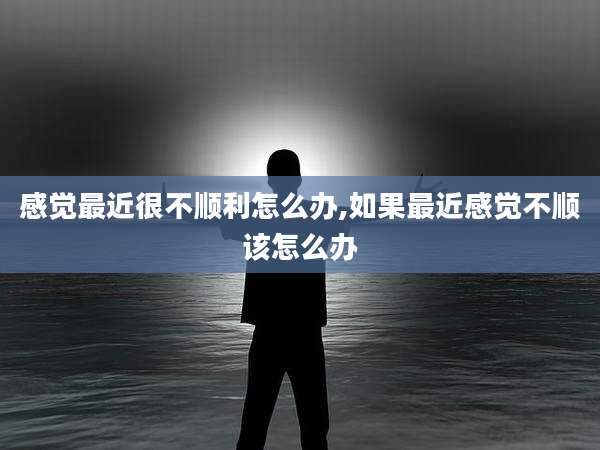 感觉最近很不顺利怎么办,如果最近感觉不顺该怎么办