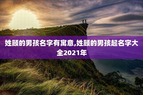 姓顾的男孩名字有寓意,姓顾的男孩起名字大全2021年