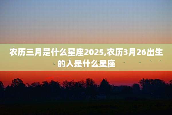 农历三月是什么星座2025,农历3月26出生的人是什么星座