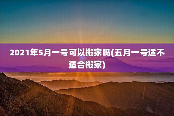 2021年5月一号可以搬家吗(五月一号适不适合搬家)