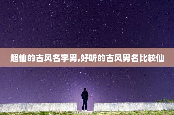 超仙的古风名字男,好听的古风男名比较仙