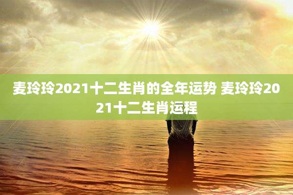 麦玲玲2021十二生肖的全年运势 麦玲玲2021十二生肖运程