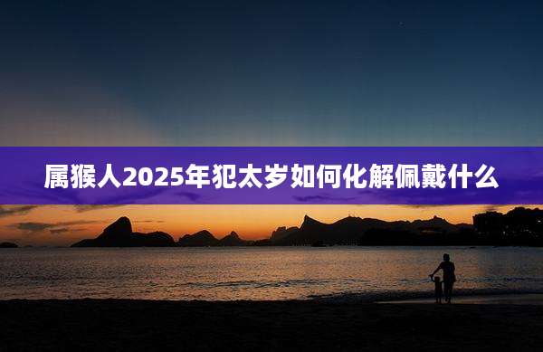 属猴人2025年犯太岁如何化解佩戴什么
