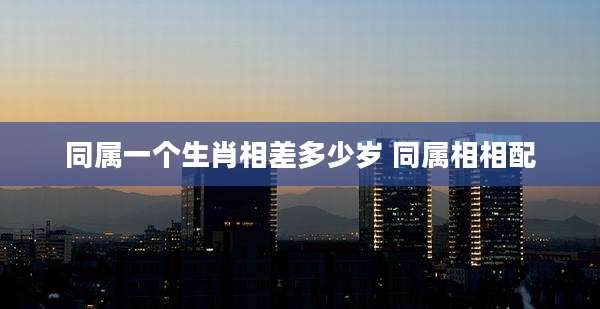 同属一个生肖相差多少岁 同属相相配