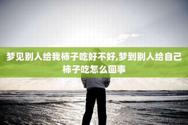 梦见别人给我柿子吃好不好,梦到别人给自己柿子吃怎么回事
