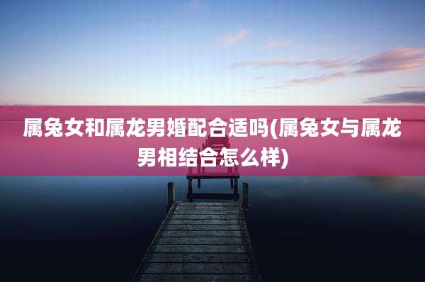 属兔女和属龙男婚配合适吗(属兔女与属龙男相结合怎么样)