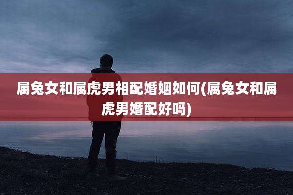 属兔女和属虎男相配婚姻如何(属兔女和属虎男婚配好吗)