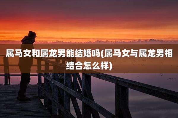 属马女和属龙男能结婚吗(属马女与属龙男相结合怎么样)