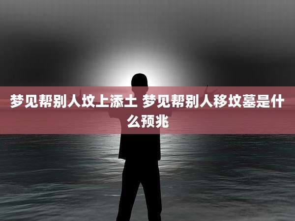 梦见帮别人坟上添土 梦见帮别人移坟墓是什么预兆