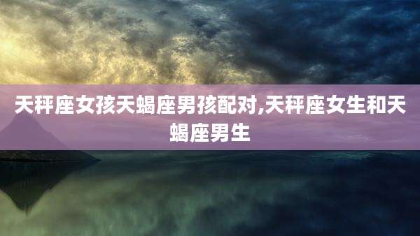 天秤座女孩天蝎座男孩配对,天秤座女生和天蝎座男生