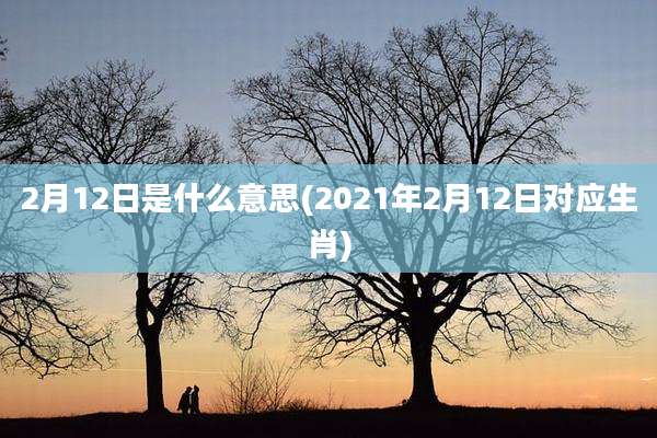 2月12日是什么意思(2021年2月12日对应生肖)