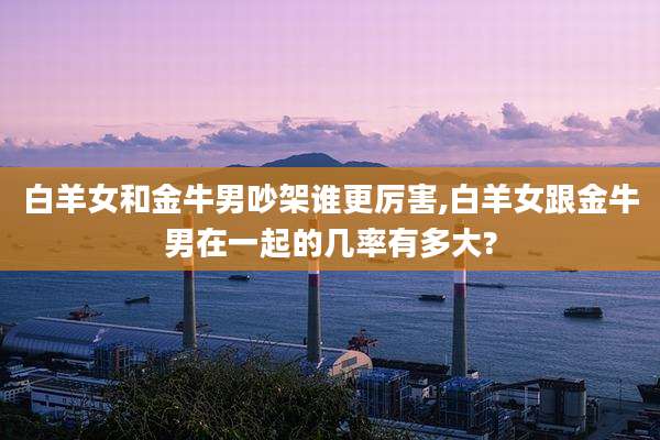 白羊女和金牛男吵架谁更厉害,白羊女跟金牛男在一起的几率有多大?