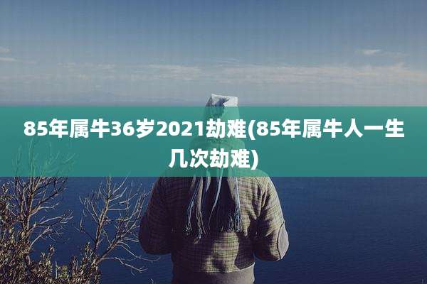 85年属牛36岁2021劫难(85年属牛人一生几次劫难)